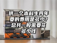 供一个本科生四年要的费用是多少？总共一般需要花多少钱