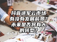 抖音进军云市场有没有发展前景？未来是否将有大的转型？