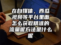 在自媒体，西瓜视频等平台里面怎么获取精准的流量呢方法是什么呢