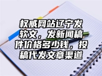 权威网站辽宁发软文，发新闻稿件价格多少钱，投稿代发文章渠道
