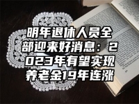 明年退休人员全部迎来好消息：2023年有望实现养老金19年连涨